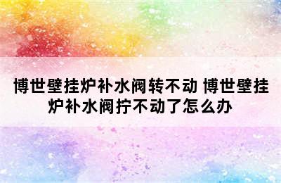 博世壁挂炉补水阀转不动 博世壁挂炉补水阀拧不动了怎么办